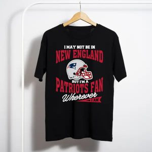 I May Not Be In New England But I’M A Patriots Fan Wherever I Am T-Shirt